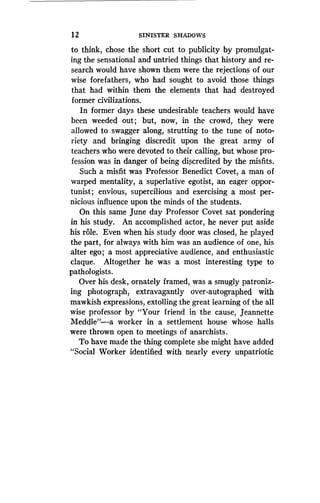 1 2
	
SINISTER SHADOWS
to think, chose the short cut to publicity by promulgat-
ing the sensational and untried things that history and re-
search would have shown them were the rejections of our
wise forefathers, who had sought to avoid those things
that had within them the elements that had destroyed
former civilizations.
In former days these undesirable teachers would have
been weeded out ; but, now, in the crowd, they were
allowed to swagger along, strutting to the tune of noto-
riety and bringing discredit upon the great army of
teachers who were devoted to their calling, but whose pro-
fession was in danger of being discredited by the misfits .
Such a misfit was Professor Benedict Covet, a man of
warped mentality, a superlative egotist, an eager oppor-
tunist ; envious, supercilious and exercising a most per-
nicious influence upon the minds of the students.
On this same June day Professor Covet sat pondering
in his study. An accomplished actor, he never put aside
his role. Even when his study door was closed, he played
the part, for always with him was an audience of one, his
alter ego ; a most appreciative audience, and enthusiastic
claque. Altogether he was a most interesting type to
pathologists.
Over his desk, ornately framed, was a smugly patroniz-
ing photograph, extravagantly over-autographed with
mawkish expressions, extolling the great learning of the all
wise professor by "Your friend in the cause, Jeannette
Meddle"-a worker in a settlement house whose halls
were thrown open to meetings of anarchists .
To have made the thing complete she might have added
"Social Worker identified with nearly every unpatriotic
 