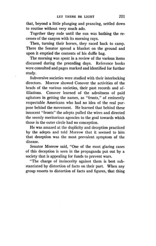 LET THERE BE LIGHT
	
201
that, beyond a little plunging and prancing, settled down
to routine without very much ado .
Together they rode until the sun was bathing the re-
cesses of the canyon with its morning rays .
Then, turning their horses, they raced back to camp .
There the Senator spread a blanket on the ground and
upon it emptied the contents of his duffle bag .
The morning was spent in a review of the various items
discussed during the preceding days . Reference books
were consulted and pages marked and identified for further
study.
Subversive societies were studied with their interlocking
directors. Morrow showed Conover the activities of the
heads of the various societies, their past records and af-
filiations. Conover learned of the adroitness of paid
agitators in getting the names, as "fronts," of eminently
respectable Americans who had no idea of the real pur-
pose behind the movement . He learned that behind these
innocent "fronts" the adepts pulled the wires and directed
the seemly meritorious agencies to the goal towards which
those in the outer circle had no conception .
He was amazed at the duplicity and deception practiced
by the adepts and told Morrow that it seemed to him
that deception was the most prevalent symptom of the
disease.
Senator Morrow said, "One of the most glaring cases
of this deception is seen in the propaganda put out by a
society that is appealing for funds to prevent wars.
"The charge of insincerity against them is best sub-
stantiated by distortion of facts on their part . When any
group resorts to distortion of facts and figures, that thing
 
