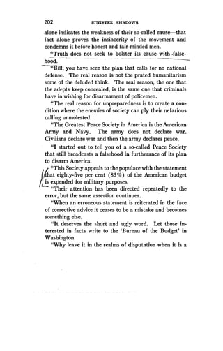 202
	
SINISTER SHADOWS
alone indicates the weakness of their so-called cause-that
fact alone proves the insincerity of the movement and
condemns it before honest and fair-minded men .
"Truth does not seek to bolster its cause with -false-
hood.
-`Bill, you have seen the plan that calls for no national
defense. The real reason is not the prated humanitarism
some of the deluded think. The real reason, the one that
the adepts keep concealed, is the same one that criminals
have in wishing for disarmament of policemen .
"The real reason for unpreparedness is to create a con-
dition where the enemies of society can ply their nefarious
calling unmolested.
"The Greatest Peace Society in America is the American
Army and Navy. The army does not declare war .
Civilians declare war and then the army declares peace.
"I started out to tell you of a so-called Peace Society
that still broadcasts a falsehood in furtherance of its plan
to disarm America.
"This Society appeals to the populace with the statement
at eighty-five per cent (85%) of the American budget
is expended for military purposes .
t..
"Their attention has been directed repeatedly to the
error, but the same assertion continues .
"When an erroneous statement is reiterated in the face
of corrective advice it ceases to be a mistake and becomes
something else.
"It deserves the short and ugly word. Let those in-
terested in facts write to the `Bureau of the Budget' in
Washington.
"Why leave it in the realms of disputation when it is a
 