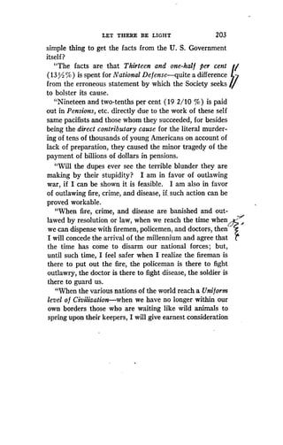 LET THERE BE LIGHT
	
203
simple thing to get the facts from the U . S. Government
itself ?
"The facts are that Thirteen and one-half per cent
(13 / %) is spent for National Defense-quite a difference
from the erroneous statement by which the Society seeks
to bolster its cause.
"Nineteen and two-tenths per cent (19 2/10 %) is paid
out in Pensions, etc. directly due to the work of these self
same pacifists and those whom they succeeded, for besides
being the direct contributary cause for the literal murder-
ing of tens of thousands of young Americans on account of
lack of preparation, they caused the minor tragedy of the
payment of billions of dollars in. pensions.
"Will the dupes ever see the terrible blunder they are
making by their stupidity? I am in favor of outlawing
war, if I can be shown it is feasible. I am also in favor
of outlawing fire, crime, and disease, if, such action can be
proved workable.
"When fire, crime, and disease are banished and out-
lawed by resolution or law, when we reach the time when -~-
we can dispense with firemen, policemen, and doctors, then
I will concede the arrival of the millennium and agree that
the time has come to disarm our national forces ; but,
until such time, I feel safer when I realize the fireman is
there to put out the fire, the policeman is there to fight
outlawry, the doctor is there to fight disease, the soldier is
there to guard us .
"When the various nations of the world reach a Uniform
level o f Civilization-when we have no longer within our
own borders those who are waiting like wild animals to
spring upon their keepers, I will give earnest consideration
 