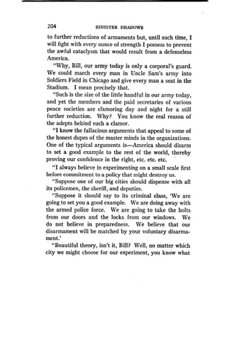 204
	
SINISTER SHADOWS
to further reductions of armaments but, until such time, I
will fight with every ounce of strength I possess to prevent
the awful cataclysm that would result from a defenseless
America.
"Why, Bill, our army today is only a corporal's guard .
We could march every man in Uncle Sam's army into
Soldiers Field in Chicago and give every man a seat in the
Stadium. I mean precisely that.
"Such is the size of the little handful in our army today,
and yet the members and the paid secretaries of various
peace societies are clamoring day and night for a still
further reduction . Why? You know the real reason of
the adepts behind such a clamor .
"I know the fallacious arguments that appeal to some of
the honest dupes of the master minds in the organizations .
One of the typical arguments is-America should disarm
to set a good example to the rest of the world, thereby
proving our confidence in the right, etc . etc. etc.
"I always believe in experimenting on a small scale first
before commitment to a policy that might destroy us .
"Suppose one of our big cities should dispense with all
its policemen, the sheriff, and deputies .
"Suppose it should say to its criminal class, `We are
going to set you a good example . We are doing away with
the armed police force. We are going to take the bolts
from our doors and the locks from our windows. We
do not believe in preparedness . We believe that our
disarmament will be matched by your voluntary disarma-
ment.'
"Beautiful theory, isn't it, Bill? Well, no matter which
city we might choose for our experiment, you know what
 