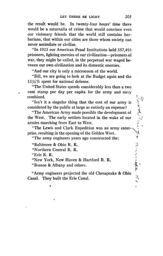 LET THERE BE LIGHT
	
205
the result would be. In twenty-four hours' time there
would be a saturnalia of crime that would convince even
our visionary friends that the world still contains bar-
barians, that within our cities are those whom society can
never assimilate or civilize .
"In 1923 our American Penal Institutions held 357,493
prisoners, fighting enemies of our civilization-prisoners of
war, they might be called, in the perpetual war waged be-
tween our own civilization and its domestic enemies .
"And our city is only a microcosm of the world .
`Bill, we are going to look at the Budget again and the
13/% spent for national defense.
"The United States spends considerably less than a two
cent stamp per day per capita for the army and navy
combined.
"Isn't it a singular thing that the cost of our army is
considered by the public at large as entirely an expense?
"The American Army made possible the development of
the West. The early settlers located in the wake of our
armies marching from East to West.
"The Lewis and Clark Expedition was an army enter-
prise, resulting in the opening of the Golden West .
"The army engineers years ago constructed the :
"Baltimore & Ohio R. R.
"Northern Central R . R.
"Erie R. R.
"New York, New Haven & Hartford R . R.
"Boston & Albany and others .
"Army engineers projected the old Chesapeake & Ohio
Canal. They built the Erie Canal.
 