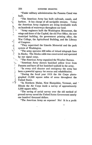 Z06
	
SINISTER SHADOWS
"Under military administration the Panama Canal was
built.
"The American Army has built railroads, canals, and
harbors. It has charge of all navigable streams . Today
the American Army engineers are doing invaluable work
on hundreds of waterways throughout our land.
"Army engineers built the Washington Monument, the
wings and dome of the Capitol, the old Post Office, the new
municipal building, the government printing office, the
War College, the Agricultural Building, and the Library
of Congress.
"They supervised the Lincoln Memorial and the park
system of Washington .
"The army operates 600 miles of inland telegraph lines
in Alaska. The Alaska cable was constructed and operated
by our signal corps.
"The American Army organized the Weather Bureau .
"American Army doctors banished yellow fever from
Panama and have all but banished typhoid in the army.
"In every civil disaster and emergency the army has
been a powerful agency for rescue and rehabilitation .
"During the fiscal year 1928 the Air Corps photo-
graphed 35,000 square miles of areas throughout the
United States.
"In Northern Maine, New Hampshire, Vermont, and
Illinois the Air Corps made a survey of approximately
5,000 square miles.
"The saving of aerial survey over the old method of
ground survey saved the United States Government nearly
one hundred thousand dollars .
"The American Army an expense? No! It is a profit
 