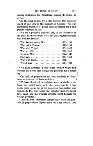 LET THERE BE LIGHT
	
207
sharing institution for Americans, paying dividends of
service.
"All the work is done by a little handful that could be
seated at one time in' the Stadium in Chicago ; yet, our
uninformed members of peace societies clamor for a still
greater reduction in size.
"We are a peaceful country ; yet, in our existence of
153 years have come eight wars, not counting innumerable
wars with the Indians.
The Revolutionary War	1775-1783
War with France	1798-1799
War with Tripoli	1801-1805
War of 1812	1812-1815
Mexican War	1846-1848
Civil War	 1861-1865
War with Spain	1898
World War	 1914-1918
"We have averaged a war every twenty years and
America has never been adequately prepared for a single
one.
"Our lack of preparation has cost hundreds of thou-
sands of lives and millions of dollars .
"We have blundered through our wars . A kindly provi-
dence has smiled upon us in the past-that is, it has
smiled upon us as far as the successful termination was
concerned; but, how about the valuable lives we might
have saved and the treasure lavishly spent because we
weren't prepared?
"I heard a man, prominent in public life, wave the ques-
tion of preparedness lightly aside with the remark that
 