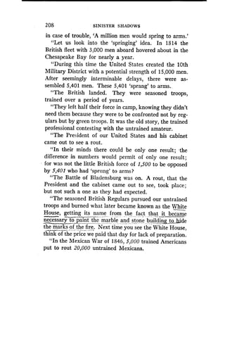 208
	
SINISTER SHADOWS
in case of trouble, `A million men would spring to arms .'
"Let us look into the `springing' idea . In 1814 the
British fleet with 3,000 men aboard hovered about in the
Chesapeake Bay for nearly a year .
"During this time the United States created the 10th
Military District with a potential strength of 15,000 men.
After seemingly interminable delays, there were as-
sembled 5,401 men. These 5,401 `sprang' to arms .,
"The British landed . They were seasoned troops,
trained over a period of years.
"They left half their force in camp, knowing they didn't
need them because they were to be confronted not by reg-
ulars but by green troops . It was the old story, the trained
professional contesting with the untrained amateur .
"The President of our United States and his cabinet
came out to see a rout.
"In their minds there could be only one result ; -the
difference in numbers would permit of only one result ;
for was not the little British force of 1,500 to be opposed
by 5,401 who had `sprung' to arms?
"The Battle of Bladensburg was on . A rout, that the
President and the cabinet came out to see, took place ;
but not such a one as they had expected .
"The seasoned British Regulars pursued our untrained
troops and burned what later became known as the White
House, getting its name from the_ fact that it became
necessarytb paint the marble and stone buildingto,_ ide
the _mar of_ks of the fire . Next time you see the White House,
think the price we paid that day for lack of preparation.
"In the Mexican War of 1846, 5,000 trained Americans
put to rout 20,000 untrained Mexicans.
 