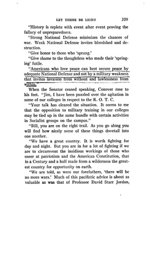 LET THERE BE LIGHT
	
209
"History is replete with event after event proving the
fallacy of unpreparedness.
"Strong National Defense minimizes the chances of
war. Weak National Defense invites bloodshed and de-
struction.
"Give honor to those who `sprang .'
"Give shame to the thoughtless who made their 'spring-
ing' futile.
"Americans who love peace can best secure peace by
adequate National Defense and not by a military weakness
wit out an aw essness romthat invites invasion rom
w„3. I,..n..
When the Senator ceased speaking, Conover rose to
his feet. "Jim, I have been puzzled over the agitation in
some of our colleges in respect to the R . O. T. C.
"Your talk has cleared the situation . It seems to me
that the opposition to military training in our colleges
may be tied up in the same bundle with certain activities
in Socialist groups on the campus ."
"Bill, you are on the right trail. As you go along you
will find how nicely some of these things dovetail into
one another.
"We have a great country . It is worth fighting for
day and night. But you are in for a lot of fighting if we
are to circumvent the insidious workings of those who
sneer at patriotism and the American Constitution, that
in a Century and a half made from a wilderness the great-
est country for opportunity on earth.
"We are told, as were our forefathers, `there will be
no more wars.' Much of this pacifistic advice is about as
valuable as was that of Professor David Starr Jordan,
 