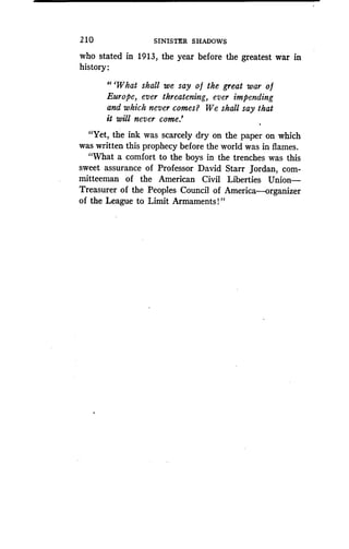 210
	
SINISTER SHADOWS
who stated in 1913, the year before the greatest war in
history :
"'What shall we say o f the great war o f
Europe, ever threatening, ever impending
and which never comes? We shall say that
it will never come.'
"Yet, the ink was scarcely dry on the paper on which
was written this prophecy before the world was in flames .
"What a comfort to the boys in the trenches was this
sweet assurance of Professor David Starr Jordan, com-
mitteeman of the American Civil Liberties Union-
Treasurer of the Peoples Council of America-organizer
of the League to Limit Armaments!"
 