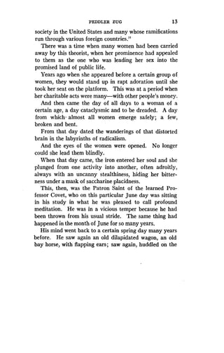 PEDDLER ZUG
	
13
society in the United States and many whose ramifications
run through various foreign countries ."
There was a time when many women had been carried
away by this theorist, when her prominence had appealed
to them as the one who was leading her sex into the
promised land of public life .
Years ago when she appeared before a certain group of
women, they would stand up in rapt adoration until she
took her seat on the platform. This was at a period when
her charitable acts were many-with other people's money .
And then came the day of all days to a woman of a
certain age, a day cataclysmic and to be dreaded . A day
from which- almost all women emerge safely ; a few,
broken and bent.
From that day dated the wanderings of that distorted
brain in the labyrinths of radicalism .
And the eyes of the women were opened . No longer
could she lead them blindly .
When that day came, the iron entered her soul and she
plunged from one activity into another, often adroitly,
always with an uncanny stealthiness, hiding her bitter-
ness under a mask of saccharine placidness .
This, then, was the Patron Saint of the learned Pro-
fessor Covet, who on this particular June day was sitting
in his study in what he was pleased to call profound
meditation. He was in a vicious temper because he had
been thrown from his usual stride . The same thing had
happened in the month of June for so many years .
His mind went back to a certain spring day many years
before. He saw again an old dilapidated wagon, an old
bay horse, with flapping ears ; saw again, huddled on the
 