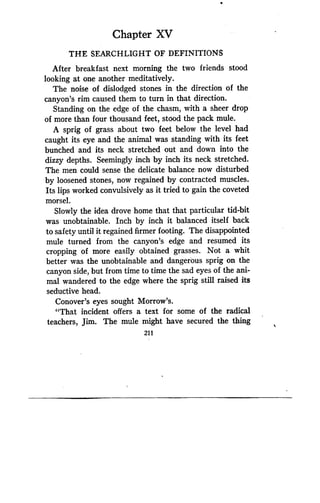Chapter XV
THE SEARCHLIGHT OF DEFINITIONS
After breakfast next morning the two friends stood
looking at one another meditatively .
The noise of dislodged stones in the direction of the
canyon's rim caused them to turn in that direction .
Standing on the edge of the chasm, with a sheer drop
of more than four thousand feet, stood the pack mule .
A sprig of grass about two feet below the level had
caught its eye and the animal was standing with its feet
bunched and its neck stretched out and down into the
dizzy depths. Seemingly inch by inch its neck stretched.
The men could sense the delicate balance now disturbed
by loosened stones, now regained by contracted muscles.
Its lips worked convulsively as it tried to gain the coveted
morsel.
Slowly the idea drove home that that particular tid-bit
was unobtainable. Inch by inch it balanced itself back
to safety until it regained firmer footing . The disappointed
mule turned from the canyon's edge and resumed its
cropping of more easily obtained grasses . Not a whit
better was the unobtainable and dangerous sprig on the
canyon side, but from time to time the sad eyes of the ani-
mal wandered to the edge where the sprig still raised its
seductive head .
Conover's eyes sought Morrow's .
"That incident offers a text for some of the radical
teachers, Jim. The mule might have secured the thing
211
 