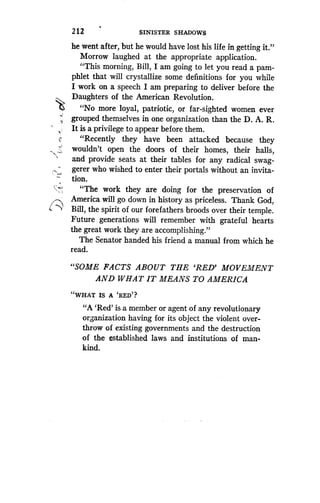 212
	
SINISTER SHADOWS
he went after, but he would have lost his life in getting it ."
Morrow laughed at the appropriate application .
"This morning, Bill, I am going to let you read a pam-
phlet that will crystallize some definitions for you while
I work on a speech I am preparing to deliver before the
Daughters of the American Revolution .
"No more loyal, patriotic, or far-sighted women ever
grouped themselves in one organization than the D . A. R .
It is a privilege to appear before them .
"Recently they have been attacked because they
wouldn't open the doors of their homes, their halls,
and provide seats at their tables for any radical swag-
gerer who wished to enter their portals without an invita-
tion.
"The work they are doing for the preservation of
America will go down in history as priceless . Thank God,
Bill, the spirit of our forefathers broods over their temple .
Future generations will remember with grateful hearts
the great work they are accomplishing ."
The Senator handed his friend a manual from which he
read.
"SOME FACTS ABOUT THE `RED' MOVEMENT
AND WHAT IT MEANS TO AMERICA
"WHAT IS A `RED'?
"A `Red' is a member or agent of any revolutionary
organization having for its object the violent over-
throw of existing governments and the destruction
of the established laws and institutions of man-
kind.
 