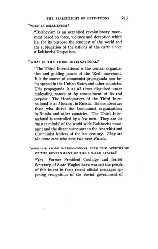THE SEARCHLIGHT OF DEFINITIONS
	
213
"WHAT IS BOLSHEVISM?
"Bolshevism is an organized revolutionary move-
ment based on force, violence and deception which
has for its purpose the conquest of the world and
the subjugation of the nations of the earth under
a Bolshevist Despotism .
"WHAT IS THE THIRD INTERNATIONAL?
"The Third International is the central organiza-
tion and guiding power of the `Red' movement .
It is the source of communist propaganda now be-
ing spread in the United States and other countries .
This propaganda is at all times disguised under
misleading names or by concealment of its real
purpose. The Headquarters of the Third Inter-
national is at Moscow, in Russia . Its members are
those who direct the Communist organizations
in Russia and other countries . The Third Inter-
national is controlled by a few men. They are the
`master minds' of the world-wide Bolshevist move-
ment and the direct successors to the Anarchist and
Communist leaders of the last century . They are
the same men who now rule over Russia .
"DOES THE THIRD INTERNATIONAL SEEK THE OVERTHROW
OF THE GOVERNMENT OF THE UNITED STATES?
"Yes. Former President Coolidge and former
Secretary of State Hughes have warned the people
of this intent in their recent official messages op-
posing recognition of the Soviet government of
 
