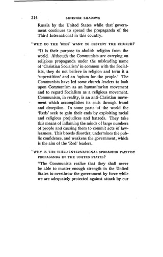 2 14
	
SINISTER SHADOWS
Russia by the United States while that govern-
ment continues to spread the propaganda of the
Third International in this country.
"WHY DO THE 'REDS' WANT TO DESTROY THE CHURCH?
"It is their purpose to abolish religion from the
world. Although the Communists are carrying on
religious propaganda under the misleading name
of `Christian Socialism' in common with the Social-
ists, they do not believe in religion and term it a
`superstition' and an `opium for the people.' The
Communists have led some church leaders to look
upon Communism as an humanitarian movement
and to regard Socialism as a religious movement .
Communism, in reality, is an anti-Christian move-
ment which accomplishes its ends through fraud
and deception. In some parts of the world the
`Reds' seek to gain their ends by exploiting racial
and religious prejudices and hatreds . They take
this means of inflaming the minds of large numbers
of people and causing them to commit acts of law-
lessness. This breeds disorder, undermines the pub-
lic confidence, and weakens the government, which
is the aim of the `Red' leaders .
"WHY IS THE THIRD INTERNATIONAL SPREADING PACIFIST
PROPAGANDA IN THE UNITED STATES?
"The Communists realize that they shall never
be able to muster enough strength in the United
States to overthrow the government by force while
we are adequately protected against attack by our
 