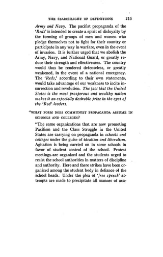 THE SEARCHLIGHT OF DEFINITIONS
	
2 1 5
Army and Navy . The pacifist propaganda of the
`Reds' is intended to create a spirit of disloyalty by
the forming of groups of men and women who
pledge themselves not to fight for their country or
participate in any way in warfare, even in the event
of invasion. It is further urged that we abolish the
Army, Navy, and National Guard, or greatly re-
duce their strength and effectiveness . The country
would thus be rendered defenseless, or greatly
weakened, in the event of a national emergency .
The `Reds,' according to their own statements,
would take advantage of our weakness to incite in-
surrection and revolution. The fact that the United
States is the most prosperous and wealthy nation
makes it an especially desirable prize in the eyes of
the `Red' leaders .
"WHAT FORM DOES COMMUNIST PROPAGANDA ASSUME IN
SCHOOLS AND COLLEGES?
"The same organizations that are now promoting
Pacifism and the Class Struggle in the United
States are carrying on propaganda in schools and
colleges under the guise of idealism and liberalism .
Agitation is being carried on in some schools in
favor of student control of the school . Protest
meetings,, are organized and the students urged to
resist the school authorities in matters of discipline
and authority. Here and there strikes have been or-
ganized among the student body in defiance of the
school heads. Under the plea of `free speech' at-
tempts are made to precipitate all manner of aca-
 