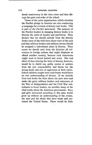2 1 6
	
SINISTER SHADOWS
demic controversy in the class room and thus dis-
rupt the quiet and order of the school .
"Some of the same organizations which circulate
the Pacifist pledge in America are also conducting
a campaign for revision of history text books . This
is part o f the Pacifist movement . The purpose of
the Pacifist leaders in changing history books is to
destroy the spirit of loyalty and patriotism. They
declare that we should exclude from the history
books some of the, vital facts about wars of the past
and that military leaders and military heroes should
be assigned a subordinate place in history. They
assert we should omit from the histories all ref-
erences to foreign nations that might displease or
offend another country, because such statements
might tend to breed hatred and scorn . The real
effect of thus altering the facts of history, however,
would be to shield any guilty nation or nations
from the just responsibility and blame for the
wrong deeds and acts of aggression of their rulers .
School children taught from such books would have
no real understanding of history . If we exclude
from text books the facts about our past wars and
make the great military leaders and statesmen of
the War of Independence and the Civil War sub-
ordinate to lesser leaders, we sacrifice many of the
vital truths about the American government . Boys
and girls instructed according to this plan would
grow up without an understanding of the events,
the men and the ideals that have made and sus-
tained the United States . There would be little
 
