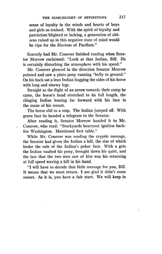 THE SEARCHLIGHT OF DEFINITIONS
	
217
sense of loyalty in the minds and hearts of boys
and girls so trained. With the spirit of loyalty and
patriotism blighted or lacking, a generation of citi-
zens raised up in this negative state of mind would
be ripe for the illusions of Pacifism ."
Scarcely had Mr. Conover finished reading when Sena-
tor Morrow exclaimed : "Look at that Indian, Bill . He
is certainly disturbing the atmosphere with his speed ."
Mr. Conover glanced in the direction Senator Morrow
pointed and saw a pinto pony running "belly to ground."
On his back sat a lean Indian hugging the sides of his horse
with long and sinewy legs .
Straight as the flight of an arrow towards their camp he
came, the horse's head stretched to its full length, the
clinging Indian leaning far forward with his face in
the mane of his mount .
The horse slid to a stop . The Indian jumped off . With
grave face he handed a telegram to the Senator .
After reading it, Senator Morrow handed it to Mr.
Conover, who read: "Stockyards bearmeat ignition back-
fire Washington. Mentioned first table ."
While Mr. Conover was reading the cryptic message,
the Senator had given the Indian a bill, the size of which
broke the rule of the Indian's poker face . With a grin
the Indian vaulted his pony, brought down his quirt, and
the last that the two men saw of him was his returning
at full speed waving a bill in his hand .
"I will have to decode that little message for you, Bill.
It means that we must return . 'I am glad it didn't come
sooner. As it is, you have a fair start. We will keep in
 