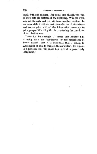 2 1 8
	
SINISTER SHADOWS
touch with one another. For some time though you will
be busy with the material in my duffle bag. Wire me when
you get through and we will have another session . In
the meanwhile, I will see that you make the right contacts
and are supplied with all the information necessary to
get a grasp of this thing that is threatening the overthrow
of our institutions .
"Now for the message . It means that Senator Bull
is laying again the foundations for the recognition of
Soviet Russia-that it is important that I return to
Washington at once to organize the opposition . He aspires
to a position that will make him second in power only
to the head."
 