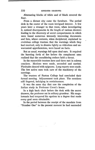 220 SINISTER SHADOWS
Alternating blocks of white and of black covered the
floor.
From a distant city came the furniture . The period
desk in the center of the room intrigued interest . A few
years later a stranger to that room, when investigating
it, noticed discrepancies in the length of various drawers
leading to the discovery of secret compartments in which
were found numerous intensely interesting documents
and lists, whose contents, when deciphered, explained to
credulous college trustees that the warnings which they
had received, only to dismiss lightly as ridiculous and un-
warranted apprehensions, were based on facts.
But as usual, warnings fell upon deaf ears. It required
the bursting forth of fire before the complacent ones
realized that the smouldering embers held a threat .
In the meanwhile trustees here and there met in solemn
conclave. Motions were made, seconded and carried .
Platitudes danced with epigrams . Long reports were made .
The few active ones took care of the machinery of the
meetings.
The trustees of Paxton College had concluded their
formal meeting. Adjournment took place. The members
still lingered, indulging in reminiscences.
It was the same day that saw the completion of the
Italian study in Professor Covet's house .
In a high back chair before the desk with the secret
drawers, the professor sat in solitary grandeur . His mega-
lomania had tempered his egotism to a degree that made
every goal seem obtainable .
In the period between the receipt of the mandate from
"Number One" to the present moment he had succeeded
 