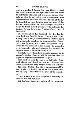 14
	
SINISTER SHADOWS
seat, a bewhiskered Russian Jew ; saw himself, a small
boy seated on the load ; saw again the Nordic boy, whom
he had thenceforth hated with stupendous hatred . Men-
tally retracing the intervening years he remembered leav-
ing the old town hated and friendless ; he recalled the day
he discarded his past, throwing away the name of Zug
forever ; he revisualized the days and nights of intensive
study, he found himself prominent with collegiate dis-
tinction, for now he was the Professor Covet, Head of
Economics.
The metamorphosis had happened-Izzy Zug had be-
come Professor Benedict Covet . The past was buried .
A heavy shock of hair, a -carefully trimmed VanDyke beard
and a moustache completed the transformation . Rumor
had it that he came from a very distinguished family.
When this was hinted at in his presence, he assumed a
mysterious smile, giving the impression that one would be
surprised indeed if he was at liberty to tell .
His study window looked out upon the campus with its
wonderful shading of greens, with its elms and oaks and
maples casting dancing shadows on the grass .
From the trees came the songs of myriad birds. Over-
head wheeled and darted the martins . Thrushes and
robins, bluebirds and noisy bluejays added note and color
to the scene. On the other side of the campus could be
seen the placid little river, the mirror that Mother Earth
held up shyly to catch therein the grace of the turquoise
sky.
It was a scene of serenity and peace, a sanctuary for
tired and buffeted humanity.
But Professor Covet saw nothing of the panorama,
 