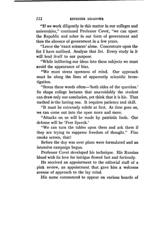 2 2 2 SINISTER SHADOWS
"If we work diligently in this matter in our colleges and
universities," continued Professor Covet, "we can upset
the Republic and usher in our form of government and
then the absence of government in a few years .
"Leave the `exact sciences' alone . Concentrate upon the
list I have outlined. Analyze that list . Every study in it
will lend itself to our purpose.
"While infiltering our ideas into these subjects we must
avoid the appearance of bias .
"We must stress openness of mind . Our approach
must be along the lines of apparently scientific inves-
tigation.
"Stress these words often-'both sides of the question .'
So shape college lectures that unavoidably the student
can draw only our conclusion, yet think that it is his . That
method is-the lasting one . It requires patience and skill .
"It must be extremely subtle at first. As time goes . on,
we can come out into the open more and more.
"Attacks on us will be made by patriotic fools . Our
defense will be `Free Speech.'
"We can turn the tables upon them and ask them if
they are trying to suppress freedom of thought ." Fine
smoke screen, that l
Before the day was over plans were formulated and an
intensive campaign begun .
Professor Covet developed his technique . His Russian
blood with its love for intrigue flowed fast and furiously .
He received an appointment to the editorial staff of a
pink review, an appointment that gave him a welcome
avenue of approach to the lay mind .
His name commenced to appear on various boards of
 