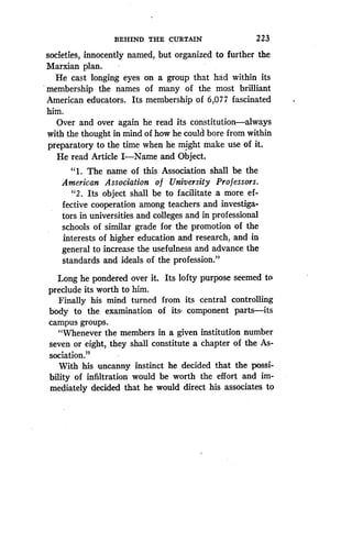 BEHIND THE CURTAIN
	
223
societies, innocently named, but organized to further the
Marxian plan.
He cast longing eyes on a group that had within its
membership the names of many of the most brilliant
American educators . Its membership of 6,077 fascinated
him.
Over and over again he read its constitution-always
with the thought in mind of how he could bore from within
preparatory to the time when he might make use of it .
He read Article I-Name and Object .
"1 . The name of this Association shall be the
American Association o f University Professors.
"2 . Its object shall be to facilitate a more ef-
fective cooperation among teachers and investiga-
tors in universities and colleges and in professional
schools of similar grade for the promotion of the
interests of higher education and research, and in
general to increase the usefulness and advance the
standards and ideals of the profession."
Long he pondered over it. Its lofty purpose seemed to
preclude its worth to him.
Finally his mind turned from its central controlling
body to the examination of its . component parts-its
campus groups.
"Whenever the members in a given institution number
seven or eight, they shall constitute a chapter of the As-
sociation."
With his uncanny instinct he decided that the possi-
bility of infiltration would be worth the effort and im-
mediately decided that he would direct his associates to
 