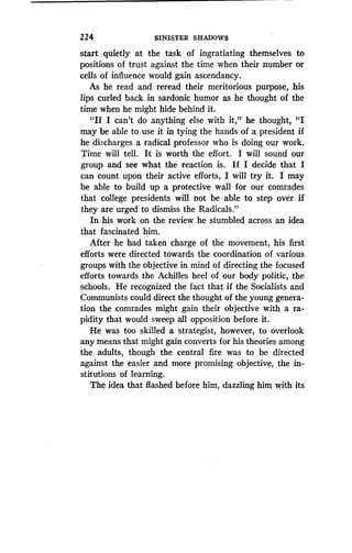 224
	
SINISTER SHADOWS
start quietly at the task of ingratiating themselves to
positions of trust against the time when their number or
cells of influence would gain ascendancy .
As he read and reread their meritorious purpose, his
lips curled back in sardonic humor as he thought of the
time when he might hide behind it.
"If I can't do anything else with it," he thought, "I
may be able to use it in tying the hands of a president if
he discharges a radical professor who is doing our work.
Time will tell. It is worth the effort . I will sound our
group and see what the reaction is . If I decide that I
can count upon their active efforts, I will try it. I may
be able to build up a protective wall for our comrades
that college presidents will not be able to step over if
they are urged to dismiss the Radicals ."
In his work on the review he stumbled across an idea
that fascinated him.
After he had taken charge of the movement, his first
efforts were directed towards the coordination of various
groups with the objective in mind of directing the focused
efforts towards the Achilles heel of our body politic, the
schools. He recognized the fact that if the Socialists and
Communists could direct the thought of the young genera-
tion the comrades might gain their objective with a ra-
pidity that would sweep all opposition before it .
He was too skilled a strategist, however, to overlook
any means that might gain converts for his theories among
the adults, though the central fire was to be directed
against the easier and more promising objective, the in-
stitutions of learning.
The idea that flashed before him, dazzling him with its
 