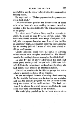 BEHIND THE CURTAIN
	
2 25
possibilities, was the one of indoctrinating the unsuspicious
reading public .
He organized a "Make-up-your-mind-for-you-once-a-
week-Book-Club."
This avenue made possible the dissemination of books
written by those who were seeking to convert American
opinion to the theories distilled by the twisted mentalities
of his group.
Too clever were Professor Covet and his comrades to
alarm the public at large by a too obvious drive . The
books distributed covered a wide range of subjects. Skill-
fully the propaganda favorites were dropped into the lists
in apparently haphazard manner, deceiving the uninitiated
by its seeming judicial fairness of mind that offered all
things to all people.
Covet's Editorial Board bore the names of advisory
editors whose basic thoughts paralleled his . He, himself,
was the dominating influence among his Socialistic Staff .
In time, by dint of clever advertising, his book club
made great headway and the apathetic public was skill-
fully led into the paths staked out in advance by those who
had become past masters in Machiavellianism.
His various associates in the different groups lent them-
selves to prompt obedience of his requests .
To one he assigned the task of writing a book stressing
the fact that the Red movement in America was negligible
and that the Socialist program was not to be taken seri-
ously on account of its small numbers . The book per-
formed its mission in a small measure and lulled to sleep
some who were commencing to be disturbed.
The underlying psychology in the book was to stress
 