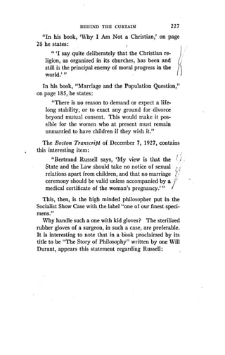 BEHIND THE CURTAIN
	
2 27
"In his book, `Why I Am Not a Christian,' on page
28 he states :
" `I say quite deliberately that the Christian re-
ligion, as organized in its churches, has been and t
still is the principal enemy of moral progress in the ~~
world.' "
In his book, "Marriage and the Population Question,"
on page 185, he states :
"There is no reason to demand or expect a life-
long stability, or to exact any ground for divorce
beyond mutual consent. This would make it pos-
sible for the women who at present must remain
unmarried to have children if they wish it."
The Boston Transcript of December 7, 192"7, contains
this interesting item :
"Bertrand Russell says, `My view is that the
State and the Law should take no notice of sexual
relations apart from children, and that no marriage
ceremony should be valid unless accompanied by a
medical certificate of the woman's pregnancy ."'
This, then, is the high minded philosopher put in the
Socialist Show Case with the label "one of our finest speci-
mens."
Why handle such a one with kid gloves? The sterilized
rubber gloves of a surgeon, in such a case, are preferable .
It is interesting to note that in a book proclaimed by its
title to be "The Story of Philosophy" written by one Will
Durant, appears this statement regarding Russell :
 