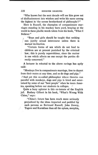2 2 8
	
SINISTER SHADOWS
"Who knows but the next decade will see him grow out
of disillusionment into wisdom and write his name among
the highest in `the serene brotherhood of philosophs'?"
Here is Russell, the champion of companionate mar-
riages standing in his muckey barn yard, braying at the
world in these phallic words taken from his book, "What I
Believe:"
"Boys and girls should be taught that nothing
can justify sexual intercourse unless there is
mutual inclination.
"Certain forms of sex which do not lead to
children are at present punished by the criminal
law ; this is purely superstitious, since the matter
is one which affects no one except the parties di-
rectly concerned."
A lecturer in rebuttal to the above ravings has aptly
said :
"Monkeys live in companionate marriage, free to depart
from their mates at any time, and so do dogs and pigs ."
'And yet this so-called philosopher whose theories run
parallel with monkeys, dogs and pigs is feted and enter-
tained by some of our "best people" when he tours Amer-
ica, speaking before our students in colleges .
Quite a busy agitator is this ex-inmate of the English
jail. Rodney Gilbert in his book, "What's Wrong With
China," says
."China's future has been much more seriously
prejudiced by the ideas imported and peddled by
such persons as Bertrand Russell, John Dewey,
Tagore and Karakhan than all the opium, morphia,
 