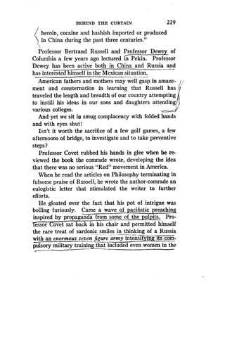 l heroin, cocaine and hashish imported or produced
in China during the past three centuries."
Professor Bertrand Russell and Professor Dewey of
Columbia a few years agoo lectured in Pekin . Professor
Dewey has been active both in China and Russia and
has interested himself in the Mexican situation.
American fathers and mothers may well gasp in amaze-
ment and consternation in learning that Russell has
traveled the length and breadth of our country attempting
to instill his ideas in our sons and daughters attending,
various colleges.
And yet we sit ill smug complacency with folded hands
and with eyes shut!
Isn't it worth the sacrifice of a few golf games, a few
afternoons of bridge, to investigate and to take preventive
steps?
Professor Covet rubbed his hands in glee when he re-
viewed the book the comrade wrote, developing the idea
that there was no serious "Red" movement in America.
When he read the articles on Philosophy terminating in
fulsome praise of Russell, he wrote the author-comrade an
eulogistic letter that stimulated the writer to further
efforts.
He gloated over the fact that his pot of intrigue was
boiling furiously . Came a wave of pacifistic preaching
inspired by propaganda from some of the pulpits. Pro-
essor ovet sat back in his chair and permitted himself
the rare treat of sardonic smiles in thinking of a Russia
with an enormous seven figure army intensifying its com-
pulsory military trainingthat_ included even women in the
BEHIND THE CURTAIN
	
229
 