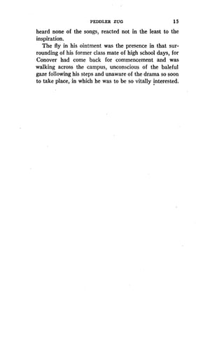 PEDDLER ZUG
	
15
heard none of the songs, reacted not in the least to the
inspiration.
The fly in his ointment was the presence in that sur-
rounding of his former class mate of high school days, for
Conover had come back for commencement and was
walking across the campus, unconscious of the baleful
gaze following his steps and unaware of the drama so soon
to take place, in which he was to be so vitally interested.
 