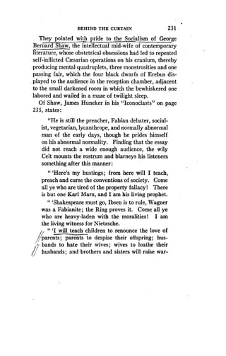 BEHIND THE CURTAIN
	
23 1 • w
They pointed with pride to the Socialism of George
Bernard haw, the intellectual mid-wife of contemporary
literature, whose obstetrical obsessions had led to repeated
self-inflicted Cxsarian operations on his cranium, thereby
producing mental quadruplets, three monstrosities and one
passing fair, which the four black dwarfs of Erebus dis-
played to the audience in the reception chamber, adjacent
to the small darkened room in which the bewhiskered one
labored and wailed in a maze of twilight sleep .
Of Shaw, James Huneker in his "Iconoclasts" on page
235, states :
"He is still the preacher, Fabian debater, social-
ist, vegetarian, lycanthrope, and normally abnormal
man of the early days, though he prides himself
on his abnormal normality. Finding that the essay
did not reach a wide enough audience, the wily
Celt mounts the rostrum and blarneys his listeners.
something after this manner:
" `Here's my hustings ; from here will I teach,
preach and curse the conventions of society . Come
all ye who are tired of the property fallacy! There
is but one Karl Marx, and I am his living prophet .
" `Shakespeare must go, Ibsen is to rule, Wagner
was a Fabianite ; the Ring proves it. Come all ye
who are heavy-laden with the moralities! I am
the living witness for Nietzsche .
" `I will teach children to renounce the love of
parents ; parents to despise their offspring; hus-
bands to hate their wives ; wives to loathe their
husbands ; and brothers and sisters will raise war-
 