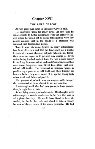 Chapter XVII
THE LURE OF LOOT
All was grist that came to Professor Covet's mill .
He impressed upon his inner circle the fact that he
could operate to better advantage from the corner of his
web where he would not be seen ; consequently very few
people realized that in the hands of a professor was
centered such tremendous power.
True it was, his name figured in many interlocking
boards of directors and that he functioned as a public
lecturer of various abstruse subjects wherein his deduc-
tions were so vague as to prevent any charge of direct
action being levelled against him . He was a past master
in instilling, in a most adroit and subtle manner, ideas that
were more dangerous than direct lies-ideas that con-
tained half truths . He possessed an uncanny talent in
predicating a plea on a half truth and then leading his
hearers, before they were aware of it, up the wrong path
where truth and falsehood parted .
His greatest drawback was an ungovernable temper
that amounted at times almost to raving insanity .
A morning's mail, that had now grown to huge propor-
tions, brought him a book.
It was lying unwrapped on his desk . His thoughts were
miles away at a certain conference in the East that was to
take place that day. He would have liked to have at-
tended, but he felt he could not afford to take a chance
because of the certainty of too much publicity. He had
233
 