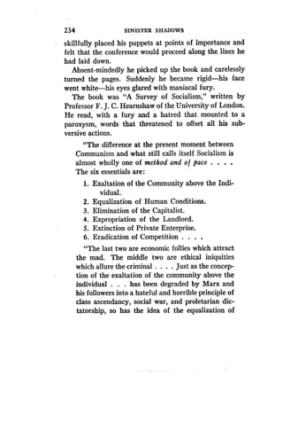 234
	
SINISTER SHADOWS
skillfully placed his puppets at points of importance and
felt that the conference would proceed along the lines he
had laid down .
Absent-mindedly he picked up the book and carelessly
turned the pages . Suddenly he became rigid-his face
went white-his eyes glared with maniacal fury.
The book was "A Survey of Socialism," written by
Professor F. J. C. Hearnshaw of the University of London.
He read, with a fury and a hatred that mounted to a
paroxysm, words that threatened to offset all his sub-
versive actions .
"The difference at the present moment between
Communism and what still calls itself Socialism is
almost wholly one of method and o f pace . . . .
The six essentials are :
1. Exaltation of the Community above the Indi-
vidual.
2. Equalization of Human Conditions .
3. Elimination of the Capitalist .
4. Expropriation of the Landlord .
5. Extinction of Private Enterprise.
6. Eradication of Competition . . . .
"The last two are economic follies which attract
the mad. The middle two are ethical iniquities
which allure the criminal . . . . Just as the concep-
tion of the exaltation of the community above the
individual . . . has been degraded by Marx and
his followers into a hateful and horrible principle of
class ascendancy, social war, and proletarian dic-
tatorship, so has the idea of the equalization of
 