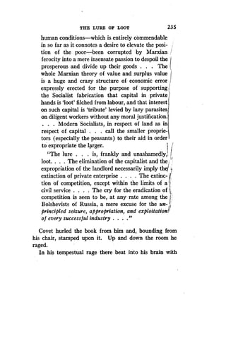 THE LURE OF LOOT
	
23 5
human conditions-which is entirely commendable
in so far as it connotes a desire to elevate the posi-
tion of the poor-been corrupted by Marxian /
ferocity into a mere insensate passion to despoil the
prosperous and divide up their goods . The
whole Marxian theory of value and surplus value I
is a huge and crazy structure of economic error
expressly erected for the purpose of supporting i
the Socialist fabrication that capital in private
hands is `loot' filched from labour, and that interest
on such capital is `tribute' levied by lazy parasites
on diligent workers without any moral justification .
. . . Modern Socialists, in respect of land as in
respect of capital . . . call the smaller proprie-
tors (especially the peasants) to their aid in order
to expropriate the larger .
"The lure . . . is, frankly and unashamedly, r
loot. . . . The elimination of the capitalist and the J '
expropriation of the landlord necessarily imply the/
extinction of private enterprise . . The extinc-
tion of competition, except within the limits of a
civil service . . . . The cry for the eradication of 4
competition is seen to be, at any rate among the
Bolshevists of Russia, a mere excuse for the un-i`
principled seizure, appropriation, and exploitation)
of every successful industry . . . ."
Covet hurled the book from him and, bounding from
his chair, stamped upon it. Up and down the room he
raged.
In his tempestual rage there beat into his brain with
 