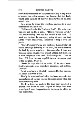 236
	
SINISTER SHADOWS
blows that threatened the complete unseating of any trace
of reason that might remain, the thought that this book
would undo the plan of many of his activities or at least
retard them.
In a frenzy he seized the telephone and put in a long
distance call to New York.
"Hello-hello-Is this Professor Fox?" His voice now
was cold and cut like a knife . "This is Professor Covet."
In a voice coming from dry lips he told of the book . "I
want you to start the machinery going at once; see that
all the reviews are adverse . Endeavor to keep it from the
public.
"Have Professor Faring and Professor Beardoff start at
once a campaign belittling all its ideas, but don't mention
the book by name anywhere . You remember I have an-
ticipated such a plan in event of such a thing, but this book
is more dangerous to us than I had anticipated . Lose no
time. If it is on the way to publicity, use the second part
of the old plan . Decry it.
"Don't let any mistake be made . Write me at once.
Send by air mail, usual procedure, addresses, and method.
Goodby."
Covet sank back in his chair, exhausted by his passion .
He shook as if with a chill .
Finally he arose and walked to the bookcase and after
manipulation of springs entered his secret room when the
bookcase swung open.
He drew from his pockets his keys and unlocked a
drawer from which he took the plan to decry those who
promulgated ideas in opposition to the cause to which he
was committed.
 