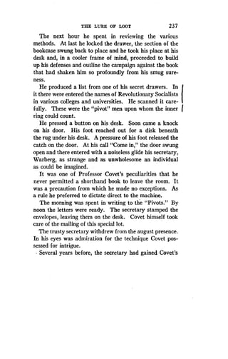 THE LURE OF LOOT
	
23 7
The next hour he spent in reviewing the various
methods. At last he locked the drawer, the section of the
bookcase swung back to place and he took his place at his
desk and, in a cooler frame of mind, proceeded to build
up his defenses and outline the campaign against the book
that had shaken him so profoundly from his smug sure-
ness.
He produced a list from one of his secret drawers. In
it there were entered the names of Revolutionary Socialists
in various colleges and universities. He scanned it care-
fully. These were the "pivot" men upon whom the inner
ring could count.
He pressed a button on his desk. Soon came a knock
on his door . His foot reached out for a disk beneath
the rug under his desk . A pressure of his foot released the
catch on the door . At his call "Come in," the door swung
open and there entered with a noiseless glide his secretary,
Warberg, as strange and as unwholesome an individual
as could be imagined.
It was one of Professor Covet's peculiarities that he
never permitted a shorthand book to leave the room . It
was a precaution from which he made no exceptions. As
a rule he preferred to dictate direct to the machine .
The morning was spent in writing to the "Pivots ." By
noon the letters were ready. The secretary stamped the
envelopes, leaving them on the desk . Covet himself took
care of the mailing of this special lot .
The trusty secretary withdrew from the august presence .
In his eyes was admiration for the technique Covet pos-
sessed for intrigue .
Several years before, the secretary had gained Covet's
 