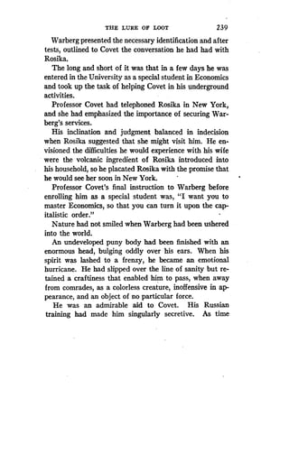 THE LURE OF LOOT
	
239
Warberg presented the necessary identification and after
tests, outlined to Covet the conversation he had had with
Rosika.
The long and short of it was that in a few days he was
entered in the University as a special student in Economics
and took up the task of helping Covet in his underground
activities.
Professor Covet had telephoned Rosika in New York,
and she had emphasized the importance of securing War-
berg's services.
His inclination and judgment balanced in indecision
when Rosika suggested that she might visit him . He en-
visioned the difficulties he would experience with his wife
were the volcanic ingredient of Rosika introduced into
his household, so he placated Rosika with the promise that
he would see her soon in New York.
Professor Covet's final instruction to Warberg before
enrolling him as a special student was, "I want you to
master Economics, so that you can turn it upon the cap-
italistic order."
Nature had not smiled when Warberg had been ushered
into the world.
An undeveloped puny body had been finished with an
enormous head, bulging oddly over his ears. When his
spirit was lashed to a frenzy, he became an emotional
hurricane. He had slipped over the line of sanity but re-
tained a craftiness that enabled him to pass, when away
from comrades, as a colorless creature, inoffensive in ap-
pearance, and an object of no particular force.
He was an admirable aid to Covet . His Russian
training had made him singularly secretive . As time
 
