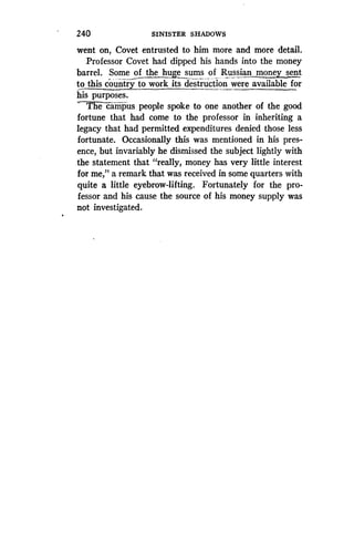 240
	
SINISTER SHADOWS
went on, Covet entrusted to him more and more detail .
Professor Covet had dipped his hands into the money
barrel. Some of the huge sums of Russian money sent
to this country to work its destruction were available for
his purposes.
Thecampus people spoke to one another of the good
fortune that had come to the professor in inheriting a
legacy that had permitted expenditures denied those less
fortunate. Occasionally this was mentioned in his pres-
ence, but invariably he dismissed the subject lightly with
the statement that "really, money has very little interest
for me," a remark that was received in some quarters with
quite a little eyebrow-lifting . Fortunately for the pro-
fessor and his cause the source of his money supply was
not investigated.
 