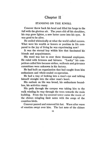 Chapter II
STANDING ON THE KNOLL
Conover threw back his head and filled his lungs to the
full with the glorious air . The years slid off his shoulders,
his step grew lighter, a new luster came into his eyes. It
was good to be alive.
He smiled whimsically at what the world called success .
What were his wealth or honors or position in life com-
pared to the joy of living he was experiencing now?
It was the eternal boy within him that fascinated his
friends and acquaintances .
His word was law to over three thousand employees .
He ruled with firmness and fairness . "Lucky" his com-
petitors called him because strikes, walkouts and grievance
committees were unknown in his factory .
He had built an organization that had caught from him
enthusiasm and whole-souled co-operation.
He had a way of looking into a man's eye and talking
himself straight into the other man's heart .
His outlook on life was broad, his enthusiasm -bound-
less, his activities many .
His path through the campus was taking him to the
walk winding its way through the trees towards the main
building. From the ivy-covered tower came the music of
the chimes mingling their notes with the songs of the
countless birds .
Conover paused and removed his hat . Wave after wave
of emotion swept over him. The last note of the chimes
16
 
