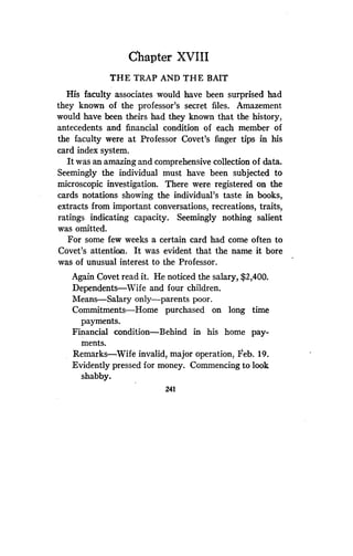 Chapter XVIII
THE TRAP AND THE BAIT
His faculty associates would have been surprised had
they known of the professor's secret files . Amazement
would have been theirs had they known that the history,
antecedents and financial condition of each member of
the faculty were at Professor Covet's finger tips in his
card index system.
It was an amazing and comprehensive collection of data .
Seemingly the individual must have been subjected to
microscopic investigation . There were registered on the
cards notations showing the individual's taste in books,
extracts from important conversations, recreations, traits,
ratings indicating capacity. Seemingly nothing salient
was omitted.
For some few weeks a certain card had come often to
Covet's attention . It was evident that the name it bore
was of unusual interest to the Professor .
Again Covet read it. He noticed the salary, $2,400 .
Dependents-Wife and four children .
Means-Salary only-parents poor.
Commitments-Home purchased on long time
payments.
Financial condition-Behind in his home pay-
ments.
Remarks-Wife invalid, major operation, Feb . 19.
Evidently pressed for money . Commencing to look
shabby.
241
 