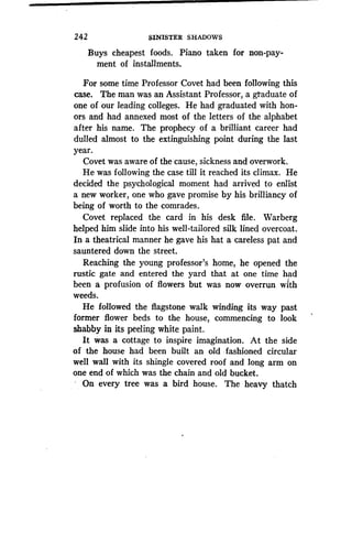 242
	
SINISTER SHADOWS
Buys cheapest foods. Piano taken for non-pay-
ment of installments.
For some time Professor Covet had been following this
case. The man was an Assistant Professor, a graduate of
one of our leading colleges. He had graduated with hon-
ors and had annexed most of the letters of the alphabet
after his name. The prophecy of a brilliant career had
dulled almost to the extinguishing point during the last
year.
Covet was aware of the cause, sickness and overwork .
He was following the case till it reached its climax . He
decided the psychological moment had arrived to enlist
a new worker, one who gave promise by his brilliancy of
being of worth to the comrades.
Covet replaced the card in his desk file . Warberg
helped him slide into his well-tailored silk lined overcoat .
In a theatrical manner he gave his hat a careless pat and
sauntered down the street.
Reaching the young professor's home, he opened the
rustic gate and entered the yard that at one time had
been a profusion of flowers but was now overrun with
weeds.
He followed the flagstone walk winding its way past
former flower beds to the house, commencing to look
shabby in its peeling white paint.
It was a cottage to inspire imagination. At the side
of the house had been built an old fashioned circular
well wall with its shingle covered roof and long arm on
one end of which was the chain and old bucket .
On every tree was a bird house. The heavy thatch
 