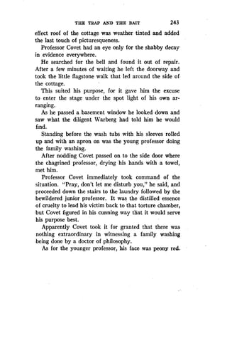 THE TRAP AND THE BAIT
	
243
effect roof of the cottage was weather tinted and added
the last touch of picturesqueness .
Professor Covet had an eye only for the shabby decay
in evidence everywhere .
He searched for the bell and found it out of repair .
After a few minutes of waiting he left the doorway and
took the little flagstone walk that led around the side of
the cottage.
This suited his purpose, for it gave him the excuse
to enter the stage under the spot light of his own ar-
ranging.
As he passed a basement window he looked down and
saw what the diligent Warberg had told him he would
find.
Standing before the wash tubs with his sleeves rolled
up and with an apron on was the young professor doing
the family washing.
After nodding Covet passed on to the side door where
the chagrined professor, drying his hands with a towel,
met him.
Professor Covet immediately took command of the
situation. "Pray, don't let me disturb you," he said, and
proceeded down the stairs to the laundry followed by the
bewildered junior professor. It was the distilled essence
of cruelty to lead his victim back to that torture chamber,
but Covet figured in his cunning way that it would serve
his purpose best.
Apparently Covet took it for granted that there was
nothing extraordinary in witnessing a family washing
being done by a doctor of philosophy .
As for the younger professor, his face was peony red.
 