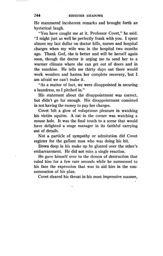 244
	
SINISTER SHADOWS
He stammered incoherent remarks and brought forth an
hysterical laugh.
"You have caught me at it, Professor Covet," he said .
"I might just as well be perfectly frank with you . I spent
almost my last dollar on doctor bills, nurses and hospital
charges when my wife was in the hospital two months
ago. Thank God, she is better and will be herself again
soon, though the doctor is urging me to send her to a
warmer climate where she can get out of doors and in
the sunshine. He tells me thirty days out there would
work wonders and hasten her complete recovery, but I
am afraid we can't make it.
"As a matter of fact, we were disappointed in securing
a laundress, so I pitched in."
His statement about the disappointment was correct,
but didn't go far enough . His disappointment consisted
in not having the money to pay her charges.
Covet felt a glow of voluptuous pleasure in watching
his victim squirm . A cat in the corner was watching a
mouse hole. It was the • final touch to a scene that would
have delighted a stage manager in its faithful carrying
out of details.
Not a particle of sympathy or admiration did Covet
register for the gallant man who was doing his bit .
Down deep in his make up he gloated over the other's
embarrassment. He did not miss a single reaction.
He gave himself over to the demon of destruction that
ruled him for a few rare seconds while he summoned to
his face the expression that was to aid him in the con-
summation of his plan .
Covet cleared his throat in his most impressive manner,
 