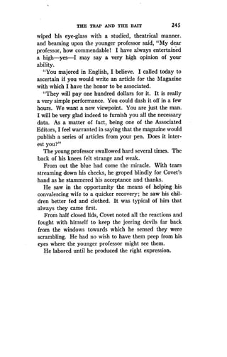 THE TRAP AND THE BAIT
	
245
wiped his eye-glass with a studied, theatrical manner .
and beaming upon the younger professor said, "My dear
professor, how commendable! I have always entertained
a high-yes-I may say a very high opinion of your
ability.
"You majored in English, I believe. I called today to
ascertain if you would write an article for the Magazine
with which I have the honor to be associated .
"They will pay one hundred dollars for it . It is really
a very simple performance. You could dash it off in a few
hours. We want a new viewpoint . You are just the man.
I will be very glad indeed to furnish you all the necessary
data. As a matter of fact, being one of the Associated
Editors, I feel warranted in saying that the magazine would
publish a series of articles from your pen . Does it inter-
est you?"
The young professor swallowed hard several times . The
back of his knees felt strange and weak .
From out the blue had come the miracle . With tears
streaming down his cheeks, he groped blindly for Covet's
hand as he stammered his acceptance and thanks .
He saw in the opportunity the means of helping his
convalescing wife to a quicker recovery ; he saw his chil-
dren better fed and clothed . It was typical of him that
always they came first .
From half closed lids, Covet noted all the reactions and
fought with himself to keep the jeering devils far back
from the windows towards which he sensed they were
scrambling. He had no wish to have them peep from his
eyes where the younger professor might see them.
He labored until he produced the right expression .
 