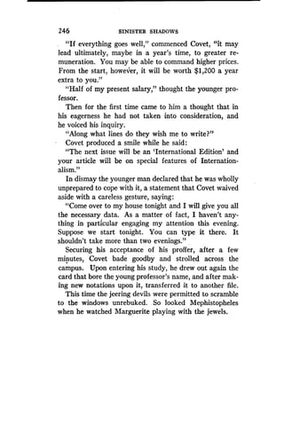 246
	
SINISTER SHADOWS
"If everything goes well," commenced Covet, "it may
lead ultimately, maybe in a year's time, to greater re-
muneration . You may be able to command higher prices .
From the start, however, it will be worth $1,200 a year
extra to you."
"Half of my present salary," thought the younger pro-
fessor.
Then for the first time came to him a thought that in
his eagerness he had not taken into consideration, and
he voiced his inquiry .
"Along what lines do they wish me to write?"
Covet produced a smile while he said :
"The next issue will be an `International Edition' and
your article will be on special features of Internation-
alism."
In dismay the younger man declared that he was wholly
unprepared to cope with it, a statement that Covet waived
aside with a careless gesture, saying :
"Come over to my house tonight and I will give you all
the necessary data . As a matter of fact, I haven't any-
thing in particular engaging my attention this evening.
Suppose we start tonight. You can type it there . It
shouldn't take more than two evenings ." .
Securing his acceptance of his proffer, after a few
minutes, Covet bade goodby and strolled across the
campus. Upon entering his study, he drew out again the
card that bore the young professor's name, and after mak-
ing new notations upon it, transferred it to another file.
This time the jeering devils were permitted to scramble
to the windows unrebuked . So looked Mephistopheles
when he watched Marguerite playing with the jewels .
 