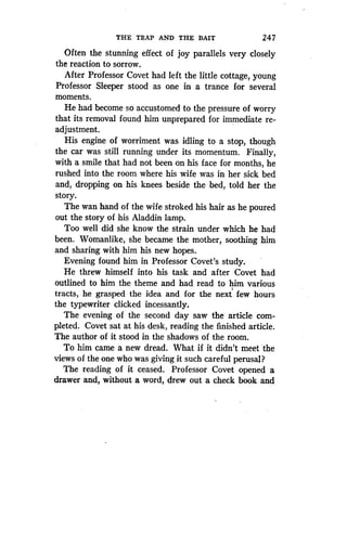 THE TRAP AND THE BAIT
	
247
Often the stunning effect of joy parallels very closely
the reaction to sorrow .
After Professor Covet had left the little cottage, young
Professor Sleeper stood as one in a trance for several
moments.
He had become so accustomed to the pressure of worry
that its removal found him unprepared for immediate re-
adjustment.
His engine of worriment was idling to a stop, though
the car was still running under its momentum . Finally,
with a smile that had not been on his face for months, he
rushed into the room where his wife was in her sick bed
and, dropping on his knees beside the bed, told her the
story.
The wan hand of the wife stroked his hair as he poured
out the story of his Aladdin lamp.
Too well did she know the strain under which he had
been. Womanlike, she became the mother, soothing him
and sharing with him his new hopes.
Evening found him in Professor Covet's study .
He threw himself into his task and after Covet had
outlined to him the theme and had read to him various
tracts, he grasped the idea and for the next few hours
the typewriter clicked incessantly.
The evening of the second day saw the article com-
pleted. Covet sat at his desk, reading the finished article .
The author of it stood in the shadows of the room.
To him came a new dread . What if it didn't meet 'the
views of the one who was giving it such careful perusal?
The reading of it ceased . Professor Covet opened a
drawer and, without a word, drew out a check book and
 