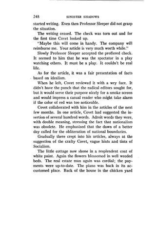 248
	
SINISTER SHADOWS
started writing. Even then Professor Sleeper did not grasp
the situation.
The writing ceased . The check was tom out and for
the first time Covet looked up.
"Maybe this will come in handy . The company will
reimburse me. Your article is very much worth while."
Slowly Professor Sleeper accepted the proffered check .
It seemed to him that he was the spectator in a play
watching others. It must be a play . It couldn't be real
life.
As for the article, it was a fair presentation of facts
based on idealism .
When he left, Covet reviewed it with a wry face . It
didn't have the punch that the radical editors sought for,
but it would serve their purpose nicely for a smoke screen
and would impress a casual reader who might take alarm
if the color of red was too noticeable.
Covet collaborated with him in the articles of the next
few months. In one article, Covet had suggested the in-
sertion of several hundred words. Adroit words they were,
with double meaning, stressing the fact that nationalism
was obsolete. He emphasized that the dawn of a better
day called for the obliteration of national boundaries .
Gradually there crept into his articles, always at the
suggestion of the crafty Covet, vague hints and tints of
Socialism.
The little cottage now shone in a resplendent coat of
white paint. Again the flowers blossomed in well weeded
beds. The real estate man again was cordial ; the pay-
ments were up-to-date. The piano was back in its ac-
customed place . Back of the house in the chicken yard
 