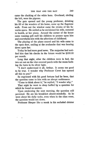 THE TRAP AND THE BAIT
	
249
came the clucking of the white hens. Overhead, circling
the loft, were the pigeons .
The gate opened and the young professor, drinking
his fill of the wonders of his home, came up the flagstone
walk . From out the window came the strains of his fa-
vorite opera. He smiled as he envisioned his wife, restored
to health, at her piano . Around the corner of the house
came running pell mell his children to pounce upon him
and overwhelm him with the affections of childhood.
The playing of the piano ceased and his wife came to
the open door, smiling at the avalanche that was bearing
down upon her.
Today he had more good news . The magazine had noti-
fied him that his checks in the future would be $200 .00
per month.
Long that night, after the children were in bed, the
two sat out on the vine covered porch with the moon bath-
ing the lawn in its silver light .
"I don't understand it all, Arthur . It seems too good
to be true. I wonder why Professor Covet has opened
all this to you?"
So engrossed with his good fortune had he been, that
the question came to him with an abrupt suddenness.
"Come to think about it," he replied, "I wonder why."
That night he went to sleep baffled by a question for
which he found no answer.
Upon awakening the next morning, the question still
persisted. He ate his breakfast absent-mindedly. As he
went about his daily tasks, even when in the class room,
the question would not down.
Professor Sleeper like a monk in his secluded cloister
 