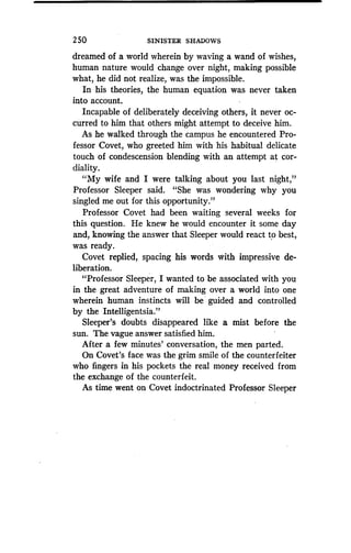 2 50
	
SINISTER SHADOWS
dreamed of a world wherein by waving a wand of wishes,
human nature would change over night, making possible
what, he did not realize, was the impossible .
In his theories, the human equation was never taken
into account.
Incapable of deliberately deceiving others, it never oc-
curred to him that others might attempt to deceive him .
As he walked through the campus he encountered Pro-
fessor Covet, who greeted him with his habitual delicate
touch of condescension blending with an attempt at cor-
diality.
"My wife and I were talking about you last night,"
Professor Sleeper said . "She was wondering why you
singled me out for this opportunity."
Professor Covet had been waiting several weeks for
this question. He knew he would encounter it some day
and, knowing the answer that Sleeper would react to best,
was ready.
Covet replied, spacing his words with impressive de-
liberation.
"Professor Sleeper, I wanted to be associated with you
in the great adventure of making over a world into one
wherein human instincts will be ' guided and controlled
by the Intelligentsia."
Sleeper's doubts disappeared like a mist before the
sun. The vague answer satisfied him .
After a few minutes' conversation, the men parted .
On Covet's face was the grim smile of the counterfeiter
who fingers in his pockets the real money received from
the exchange of the counterfeit.
As time went on Covet indoctrinated Professor Sleeper
 