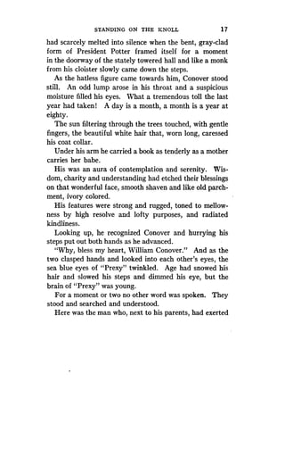 STANDING ON THE KNOLL
	
1 7
had scarcely melted into silence when the bent, gray-clad
form of President Potter framed itself for a moment
in the doorway of the stately towered hall and like a monk
from his cloister slowly came down the steps .
As the hatless figure came towards him, Conover stood
still. An odd lump arose in his throat and a suspicious
moisture filled his eyes. What a tremendous toll the last
year had taken ! A day is a month, a month is a year at
eighty.
The sun filtering through the trees touched, with gentle
fingers, the beautiful white hair that, worn long, caressed
his coat collar .
Under his arm he carried a book as tenderly as a mother
carries her babe.
His was an aura of contemplation and serenity . Wis-
dom, charity and understanding had etched their blessings
on that wonderful face, smooth shaven and like old parch-
ment, ivory colored.
His features were strong and rugged, toned to mellow-
ness by high resolve and lofty purposes, and radiated
kindliness.
Looking up, he recognized Conover and hurrying his
steps put out both hands as he advanced .
"Why, bless my heart, William Conover ." And as the
two clasped hands and looked into each other's eyes, the
sea blue eyes of "Prexy" twinkled . Age had snowed his
hair and slowed his steps and dimmed his eye, but the
brain of "Prexy" was young .
For a moment or two no other word was spoken . They
stood and searched and understood .
Here was the man who, next to his parents, had exerted
 
